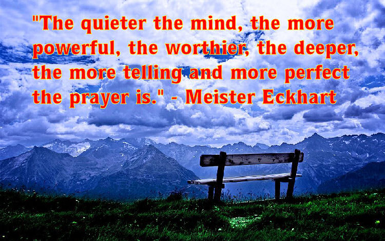 "The quieter the mind, the more powerful, the worthier, the deeper, the more telling and more perfect the prayer is." - Meister Eckhart